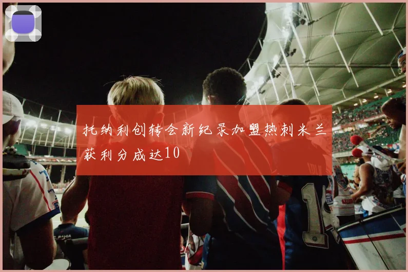 托纳利创转会新纪录加盟热刺米兰获利分成达10