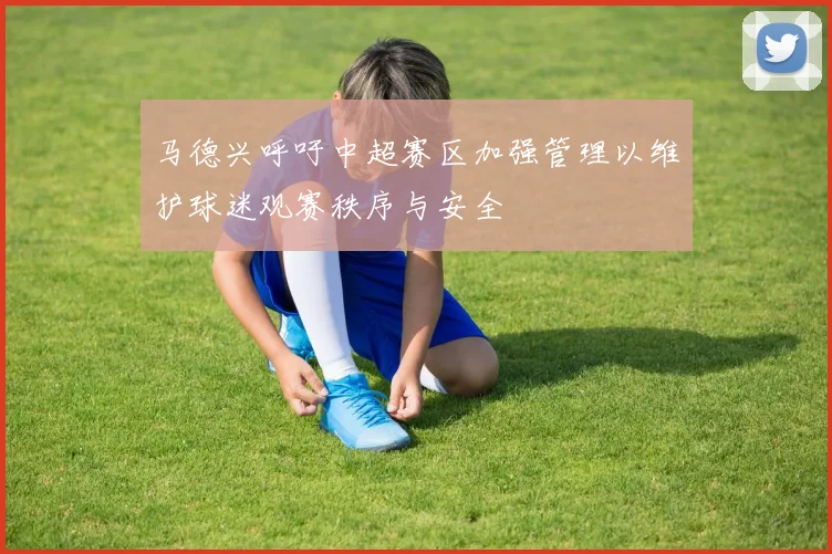 马德兴呼吁中超赛区加强管理以维护球迷观赛秩序与安全