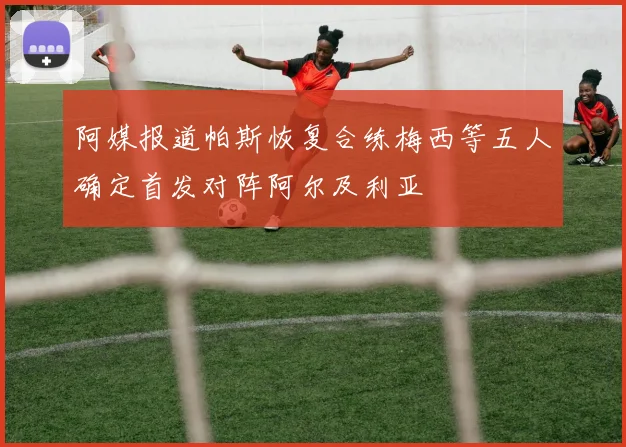 阿媒报道帕斯恢复合练梅西等五人确定首发对阵阿尔及利亚