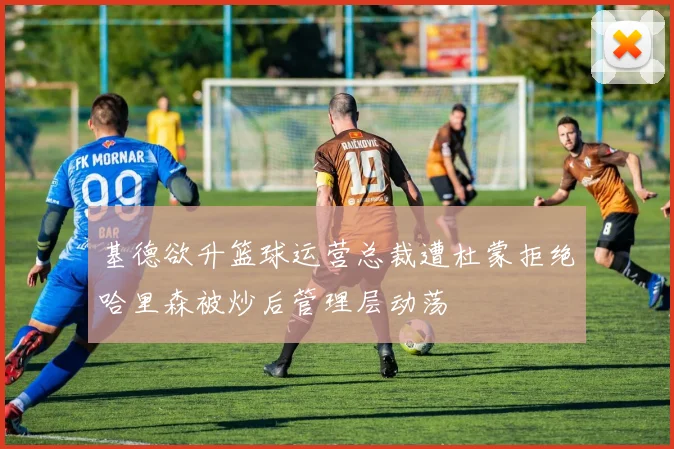 基德欲升篮球运营总裁遭杜蒙拒绝哈里森被炒后管理层动荡