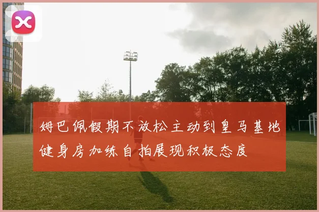 姆巴佩假期不放松主动到皇马基地健身房加练自拍展现积极态度
