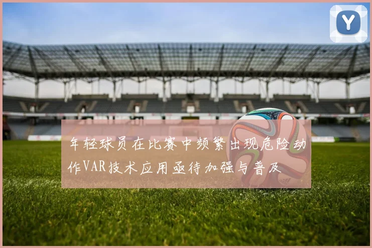 年轻球员在比赛中频繁出现危险动作VAR技术应用亟待加强与普及