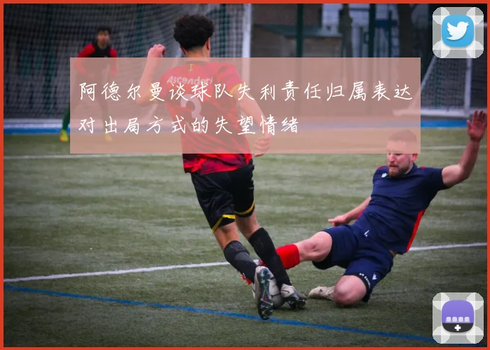 阿德尔曼谈球队失利责任归属表达对出局方式的失望情绪