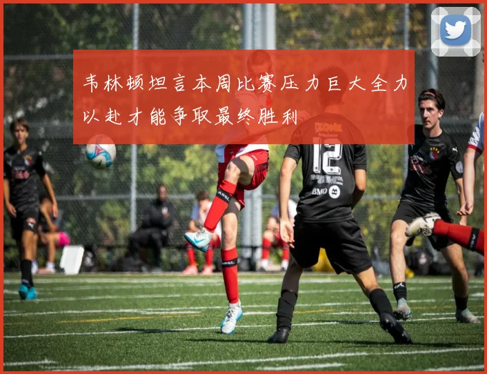韦林顿坦言本周比赛压力巨大全力以赴才能争取最终胜利