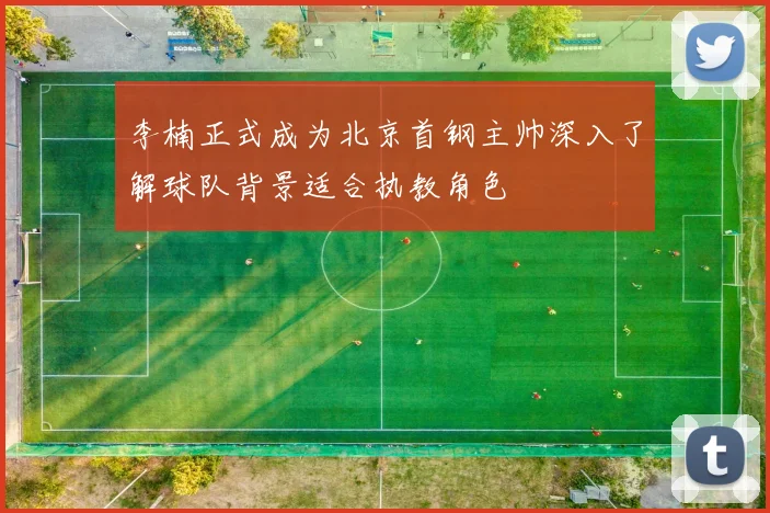 李楠正式成为北京首钢主帅深入了解球队背景适合执教角色
