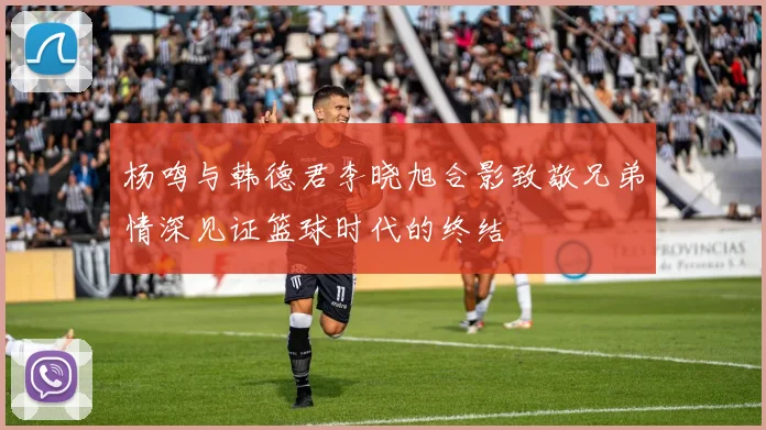 杨鸣与韩德君李晓旭合影致敬兄弟情深见证篮球时代的终结