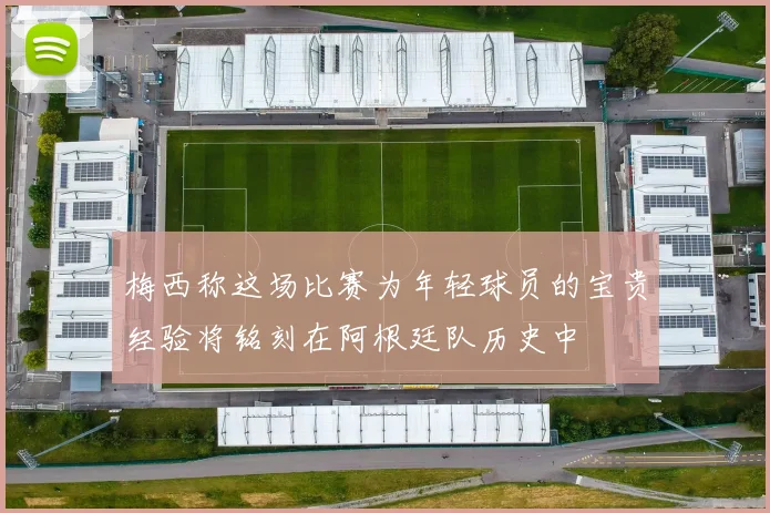 梅西称这场比赛为年轻球员的宝贵经验将铭刻在阿根廷队历史中