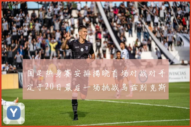 国足热身赛安排揭晓首场对战对手定于20日最后一场挑战乌兹别克斯坦