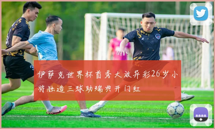 伊萨克世界杯首秀大放异彩26岁小将独造三球助瑞典开门红