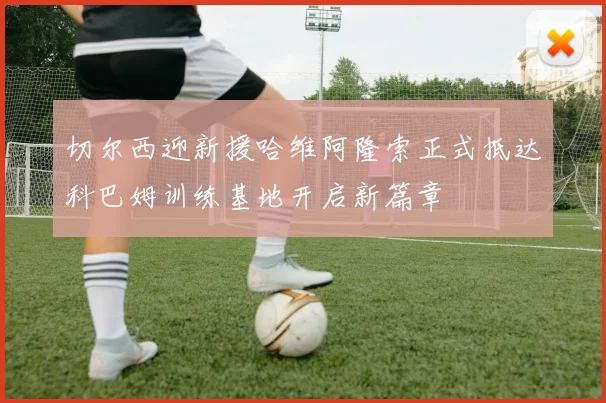 切尔西迎新援哈维阿隆索正式抵达科巴姆训练基地开启新篇章