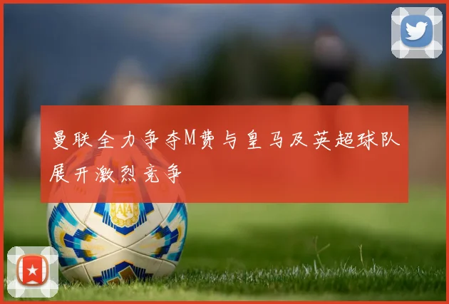 曼联全力争夺M费与皇马及英超球队展开激烈竞争