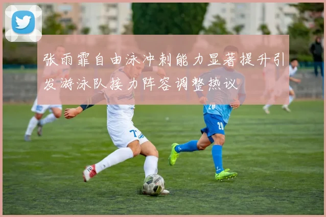 张雨霏自由泳冲刺能力显著提升引发游泳队接力阵容调整热议