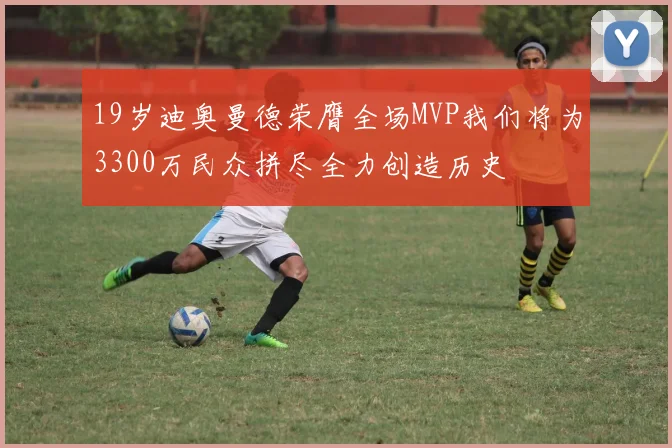 19岁迪奥曼德荣膺全场MVP我们将为3300万民众拼尽全力创造历史