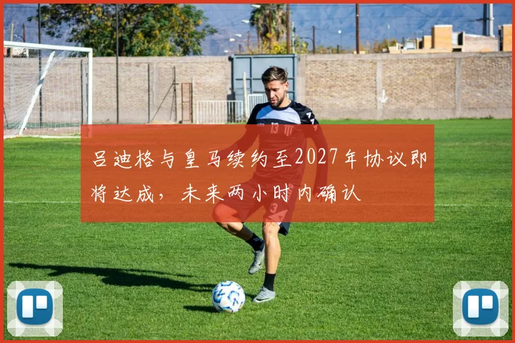 吕迪格与皇马续约至2027年协议即将达成，未来两小时内确认