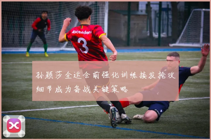 孙颖莎全运会前强化训练接发抢攻细节成为备战关键策略