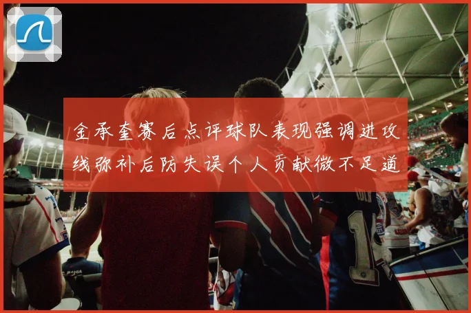 金承奎赛后点评球队表现强调进攻线弥补后防失误个人贡献微不足道