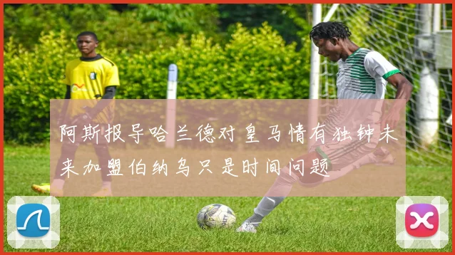 阿斯报导哈兰德对皇马情有独钟未来加盟伯纳乌只是时间问题