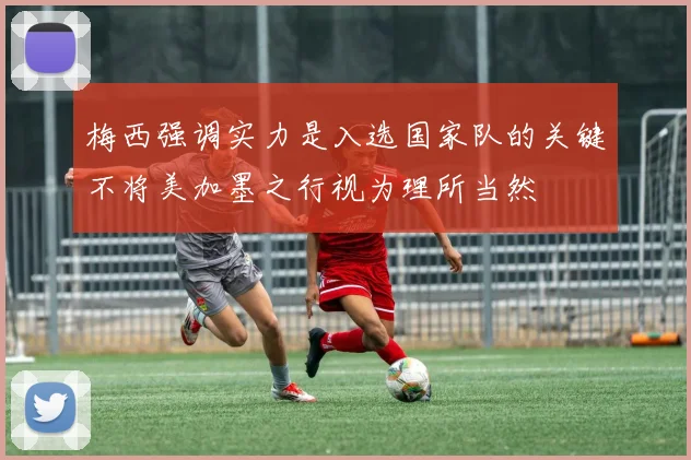 梅西强调实力是入选国家队的关键不将美加墨之行视为理所当然