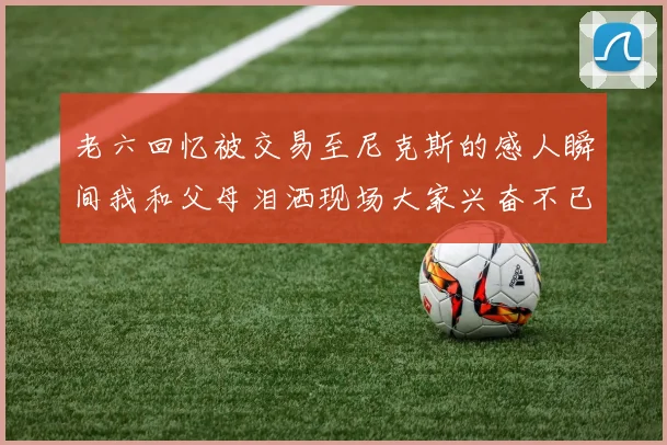 老六回忆被交易至尼克斯的感人瞬间我和父母泪洒现场大家兴奋不已