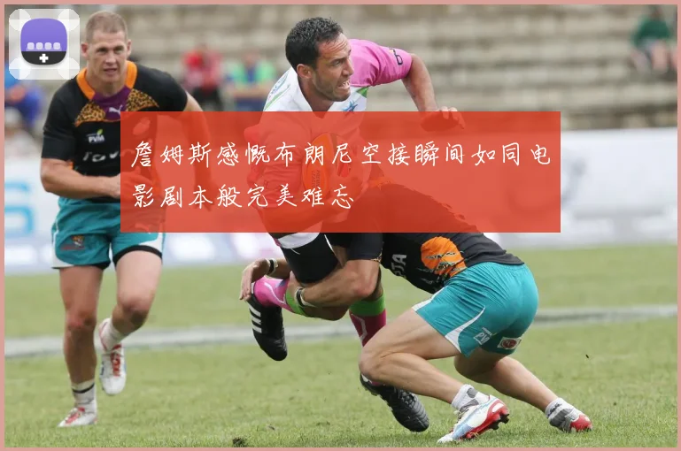 詹姆斯感慨布朗尼空接瞬间如同电影剧本般完美难忘