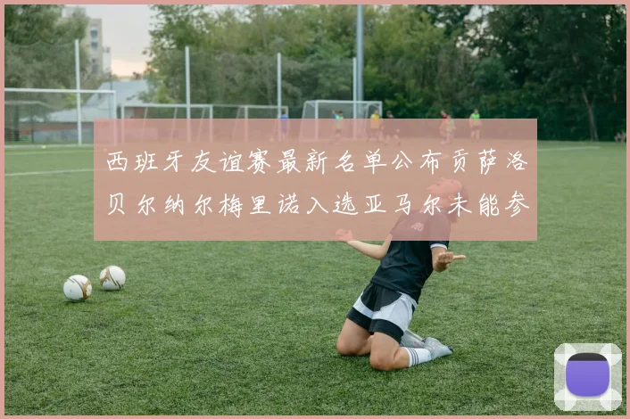 西班牙友谊赛最新名单公布贡萨洛贝尔纳尔梅里诺入选亚马尔未能参赛