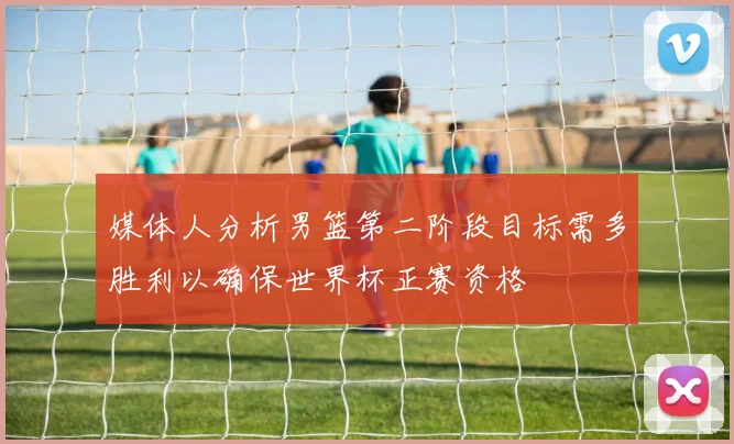 媒体人分析男篮第二阶段目标需多胜利以确保世界杯正赛资格